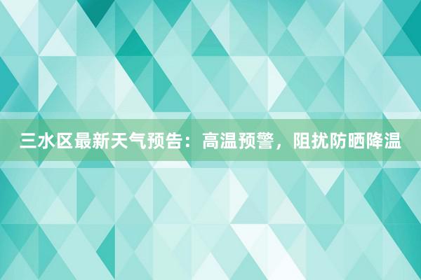 三水区最新天气预告：高温预警，阻扰防晒降温